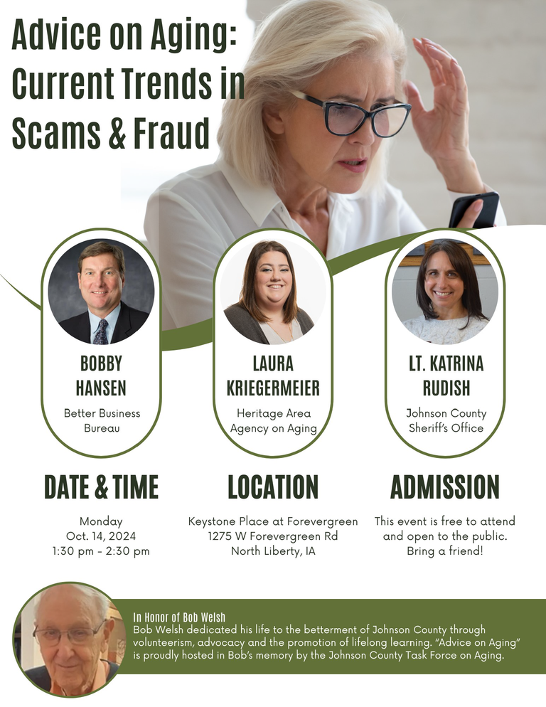 "Advice on Aging: current Trends in Scams and Fraud. Bobby Hansen, Better Business Bureau. Laura Kriegermeier, Heritage Agency on Aging. Lt. Katrina Rudish, Johnson County Sheriff's Office."